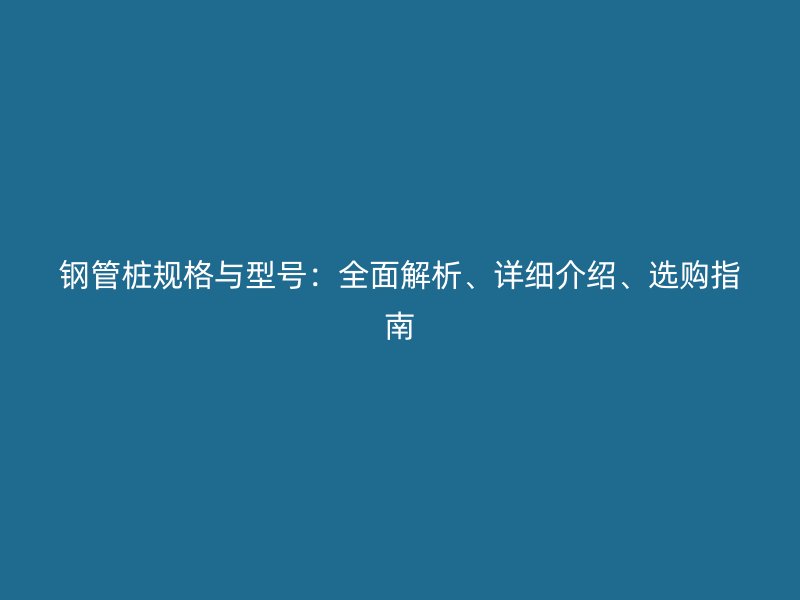 鋼管樁規(guī)格與型號：全面解析、詳細介紹、選購指南