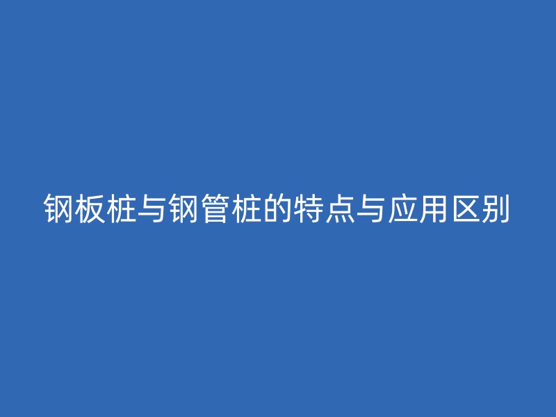 鋼板樁與鋼管樁的特點與應用區(qū)別
