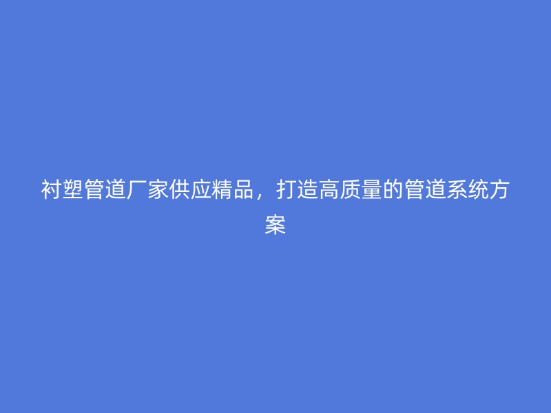 襯塑管道廠家供應精品，打造高質量的管道系統(tǒng)方案