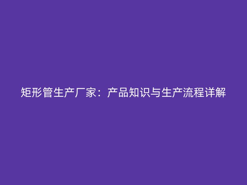 矩形管生產(chǎn)廠家：產(chǎn)品知識(shí)與生產(chǎn)流程詳解