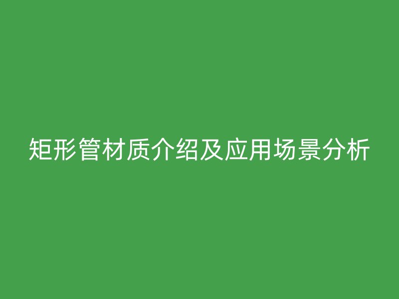 矩形管材質(zhì)介紹及應(yīng)用場景分析