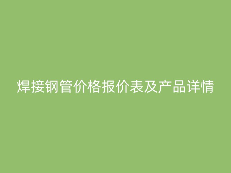 焊接鋼管價格報價表及產(chǎn)品詳情