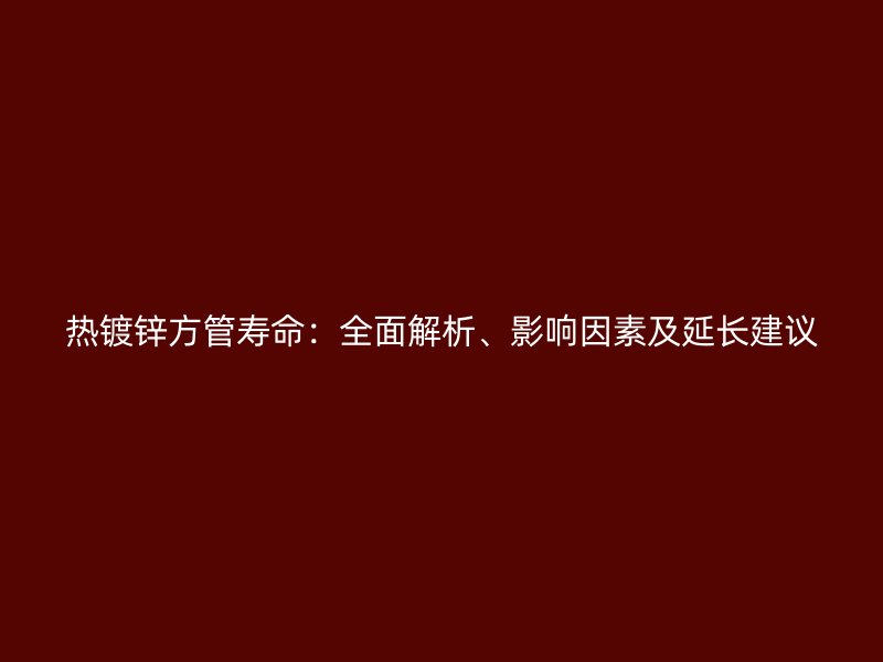 熱鍍鋅方管壽命：全面解析、影響因素及延長建議