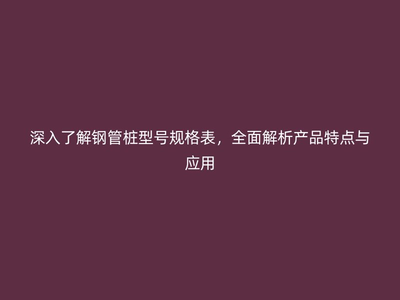 深入了解鋼管樁型號規(guī)格表，全面解析產(chǎn)品特點(diǎn)與應(yīng)用