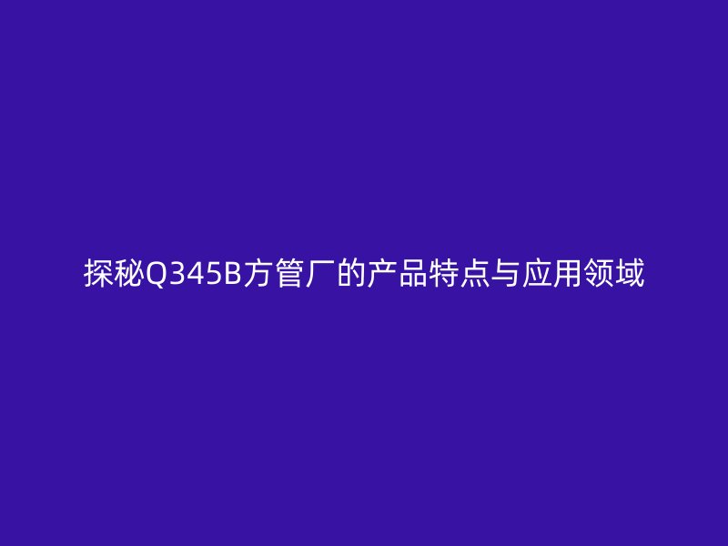 探秘Q345B方管廠的產(chǎn)品特點(diǎn)與應(yīng)用領(lǐng)域