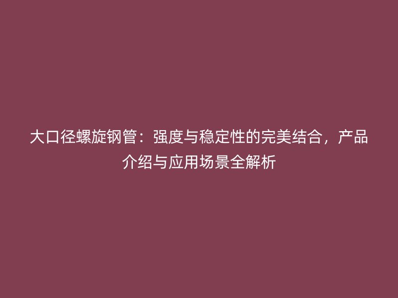 大口徑螺旋鋼管：強(qiáng)度與穩(wěn)定性的完美結(jié)合，產(chǎn)品介紹與應(yīng)用場景全解析
