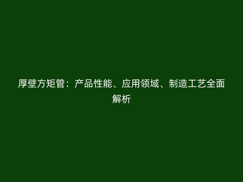厚壁方矩管：產(chǎn)品性能、應(yīng)用領(lǐng)域、制造工藝全面解析
