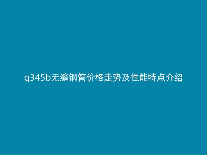 q345b無縫鋼管價(jià)格走勢及性能特點(diǎn)介紹