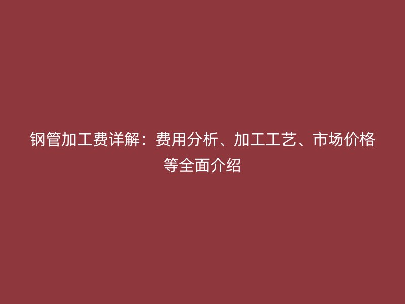 鋼管加工費詳解：費用分析、加工工藝、市場價格等全面介紹