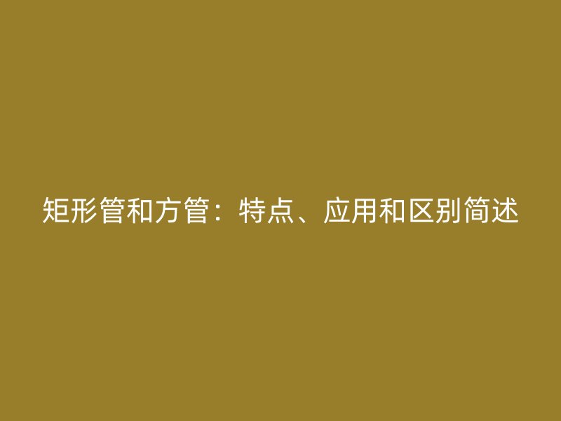 矩形管和方管：特點(diǎn)、應(yīng)用和區(qū)別簡(jiǎn)述