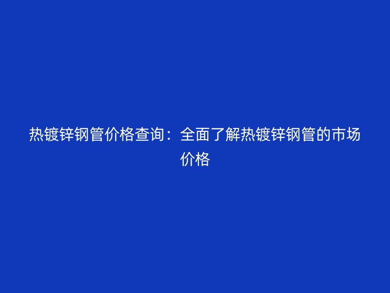 熱鍍鋅鋼管價(jià)格查詢：全面了解熱鍍鋅鋼管的市場(chǎng)價(jià)格