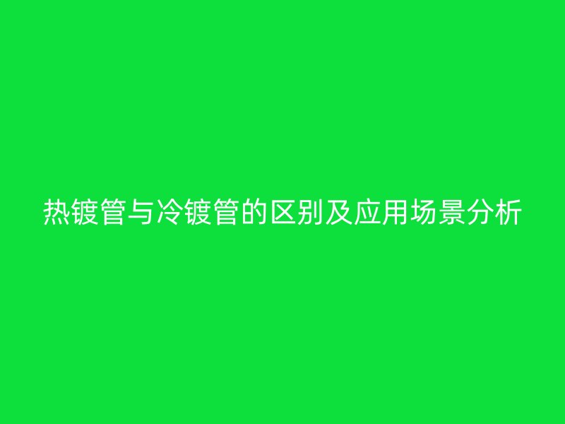 熱鍍管與冷鍍管的區(qū)別及應(yīng)用場景分析