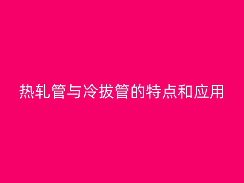 熱軋管與冷拔管的特點(diǎn)和應(yīng)用