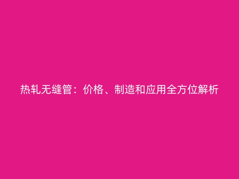 熱軋無(wú)縫管：價(jià)格、制造和應(yīng)用全方位解析
