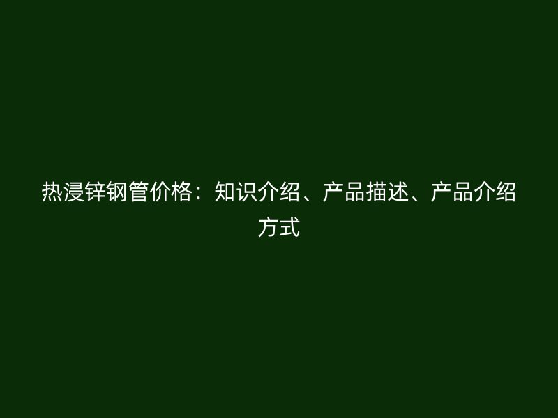 熱浸鋅鋼管價(jià)格：知識(shí)介紹、產(chǎn)品描述、產(chǎn)品介紹方式