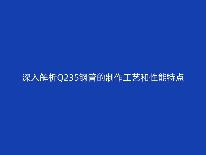 深入解析Q235鋼管的制作工藝和性能特點