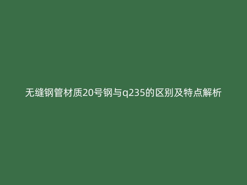 無縫鋼管材質(zhì)20號鋼與q235的區(qū)別及特點解析