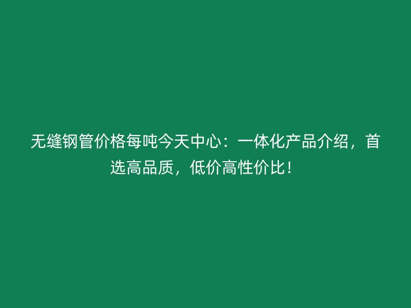 無縫鋼管價(jià)格每噸今天中心：一體化產(chǎn)品介紹，首選高品質(zhì)，低價(jià)高性價(jià)比！