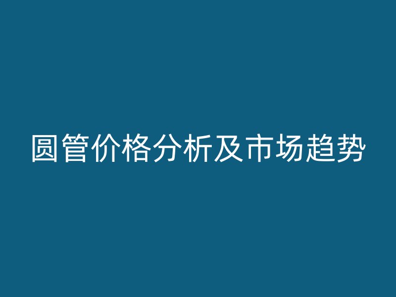 圓管價(jià)格分析及市場(chǎng)趨勢(shì)