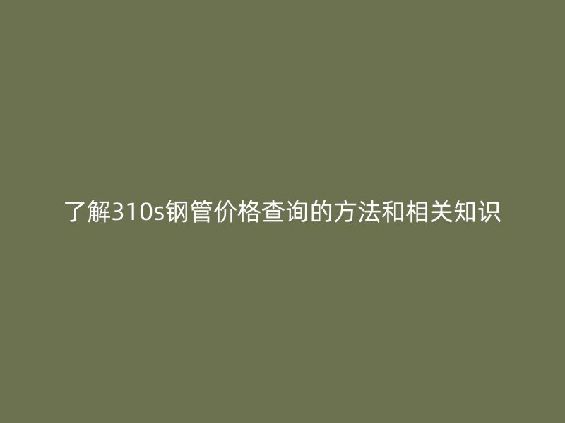 了解310s鋼管價格查詢的方法和相關(guān)知識