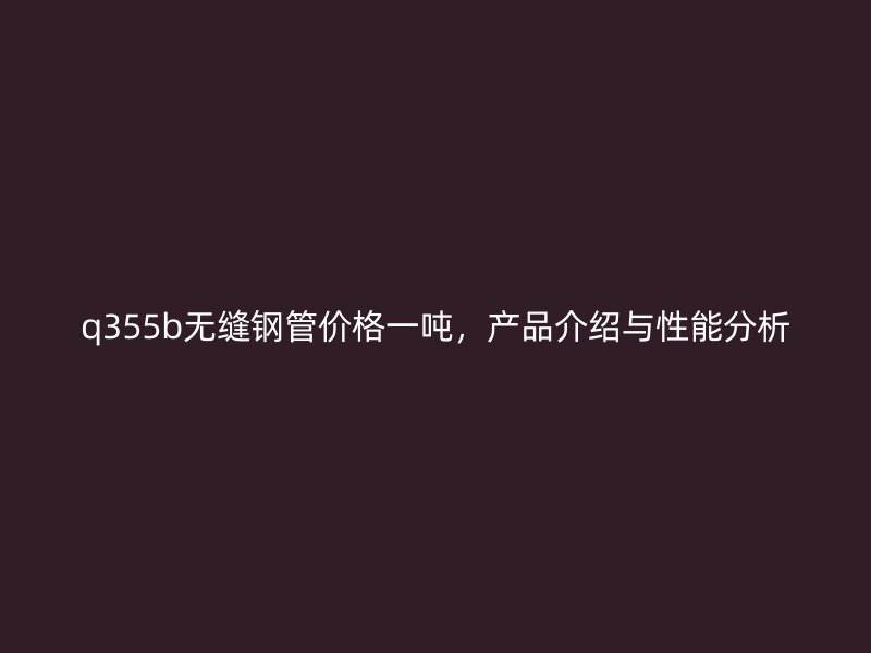 q355b無縫鋼管價格一噸，產品介紹與性能分析