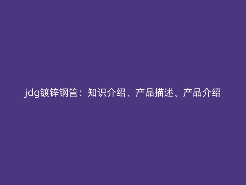 jdg鍍鋅鋼管：知識介紹、產(chǎn)品描述、產(chǎn)品介紹