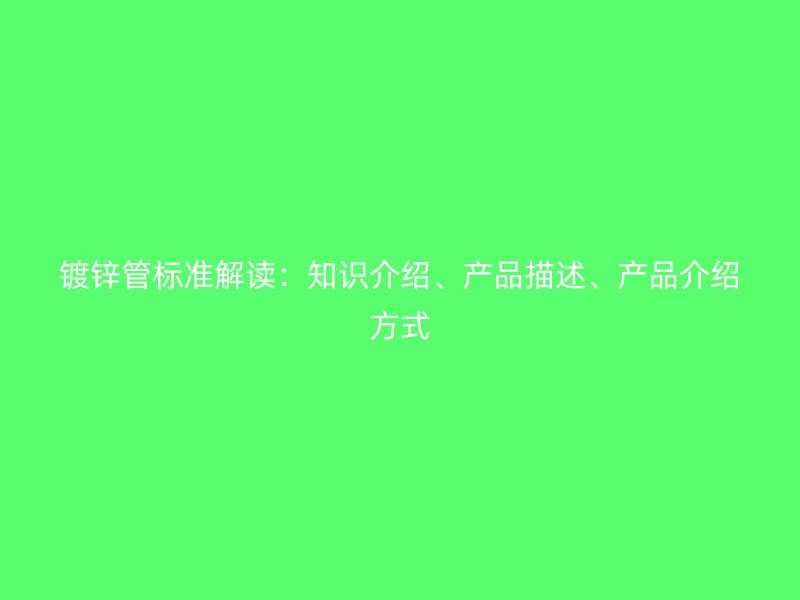 鍍鋅管標(biāo)準(zhǔn)解讀：知識介紹、產(chǎn)品描述、產(chǎn)品介紹方式