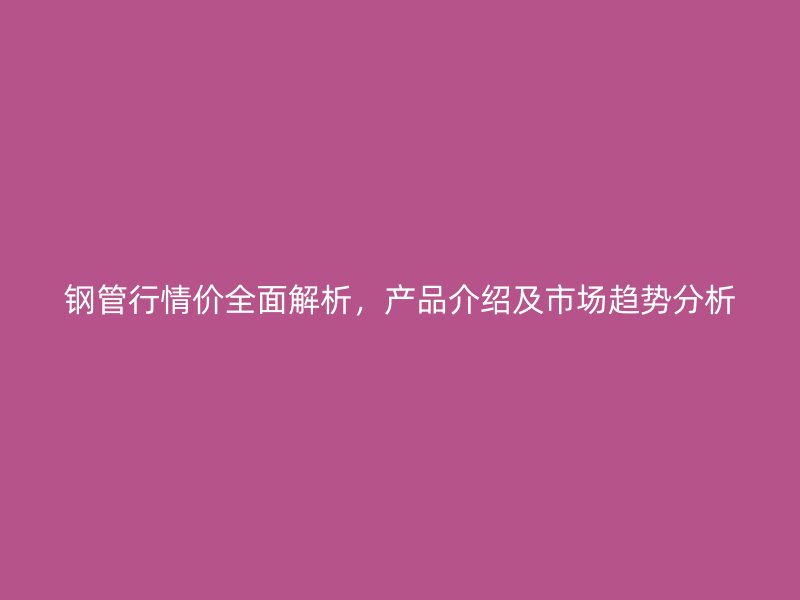 鋼管行情價(jià)全面解析，產(chǎn)品介紹及市場趨勢分析