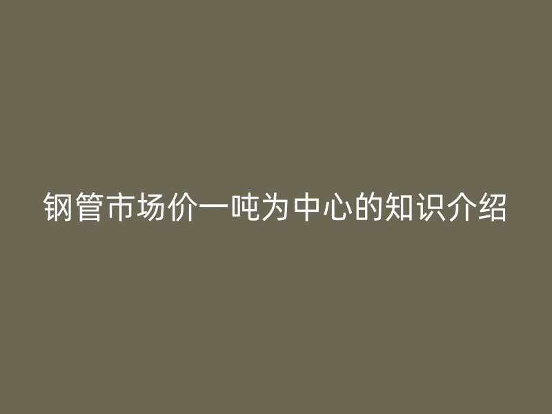 鋼管市場價(jià)一噸為中心的知識介紹