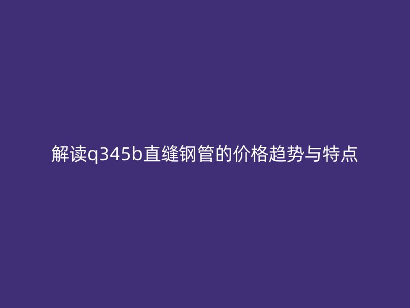 解讀q345b直縫鋼管的價(jià)格趨勢與特點(diǎn)