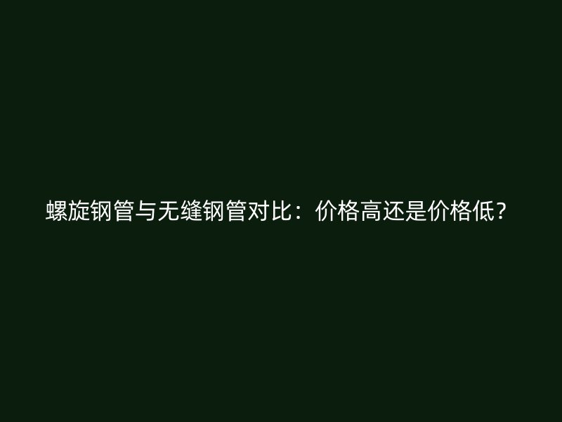 螺旋鋼管與無縫鋼管對比：價格高還是價格低？
