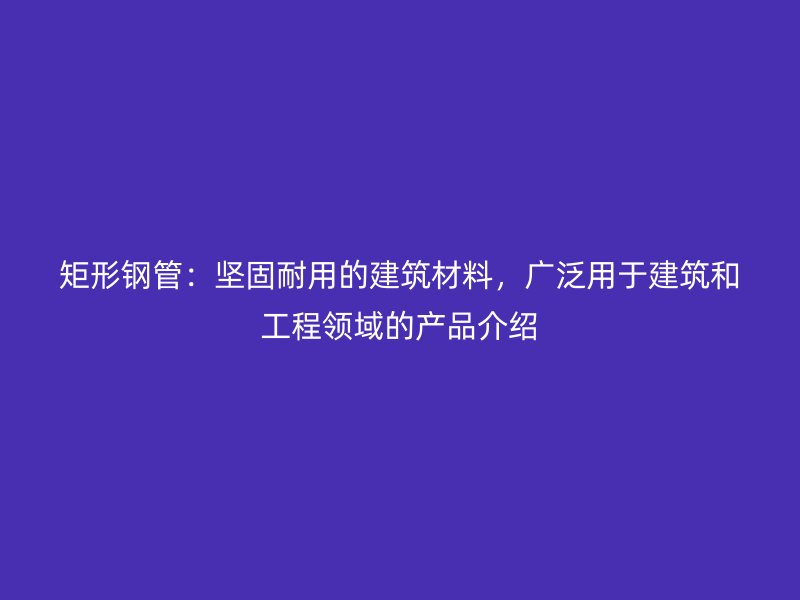 矩形鋼管：堅固耐用的建筑材料，廣泛用于建筑和工程領(lǐng)域的產(chǎn)品介紹