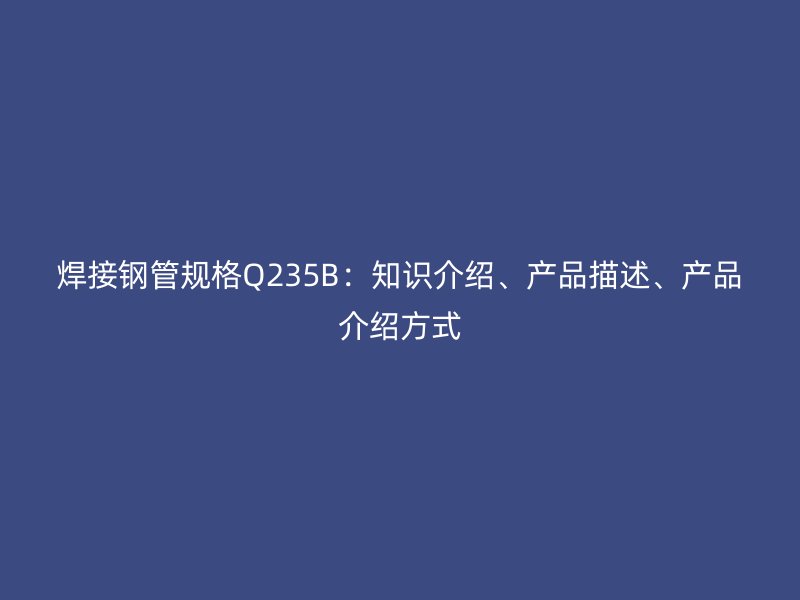 焊接鋼管規(guī)格Q235B：知識介紹、產(chǎn)品描述、產(chǎn)品介紹方式