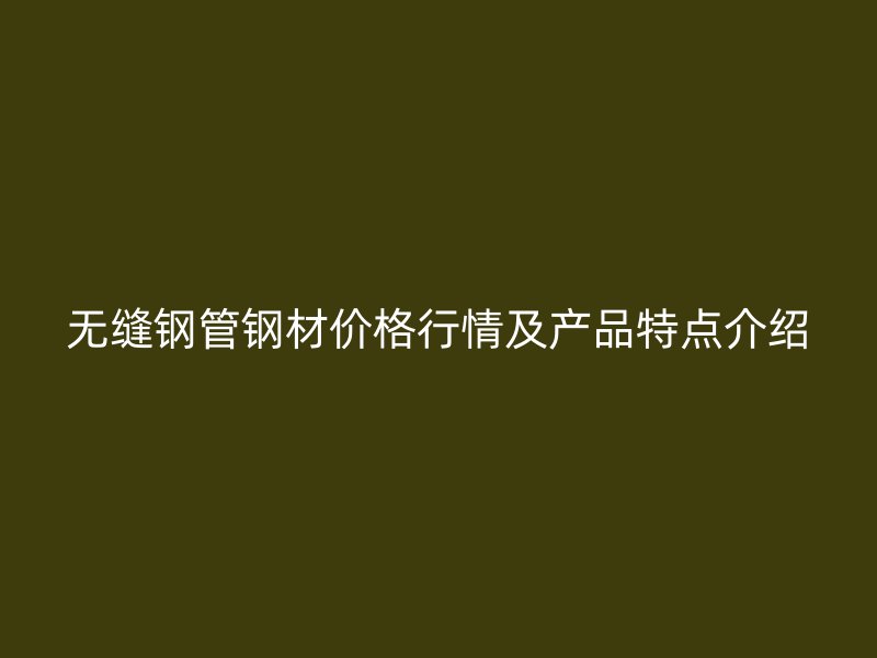 無縫鋼管鋼材價格行情及產(chǎn)品特點介紹