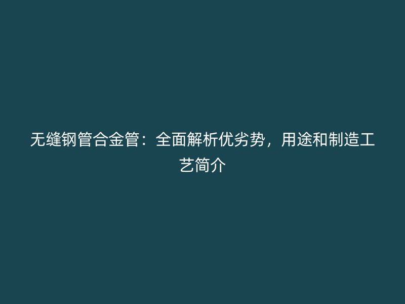 無縫鋼管合金管：全面解析優(yōu)劣勢，用途和制造工藝簡介