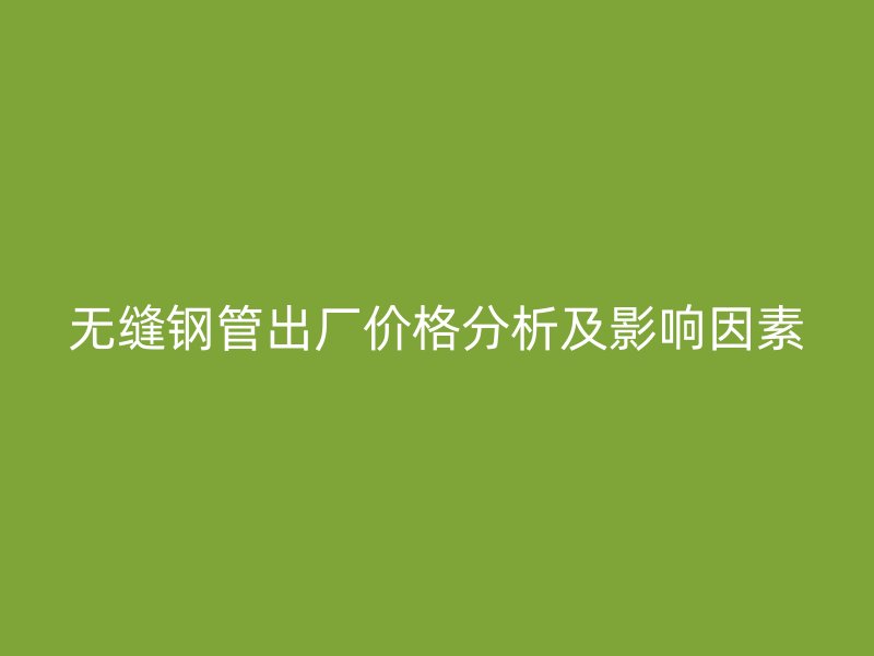 無(wú)縫鋼管出廠價(jià)格分析及影響因素