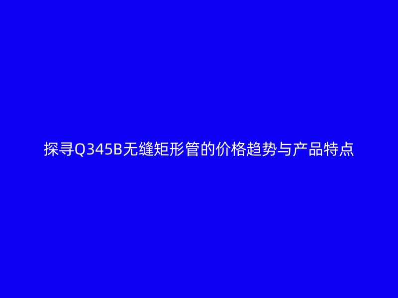 探尋Q345B無縫矩形管的價格趨勢與產品特點