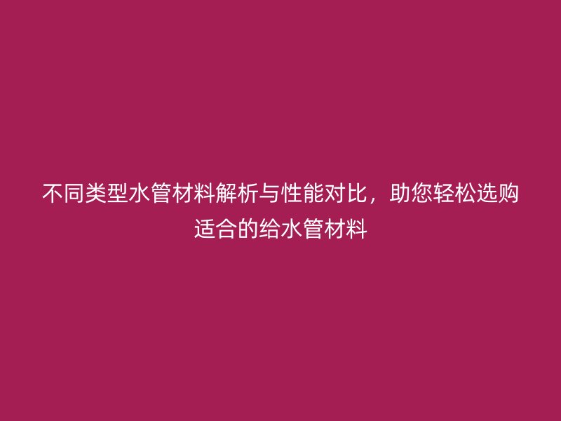 不同類型水管材料解析與性能對比，助您輕松選購適合的給水管材料