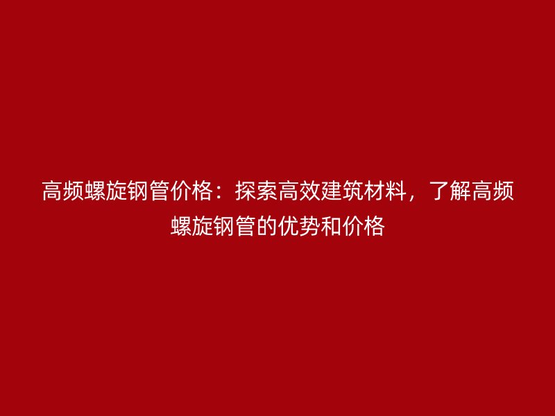 高頻螺旋鋼管價格：探索高效建筑材料，了解高頻螺旋鋼管的優(yōu)勢和價格