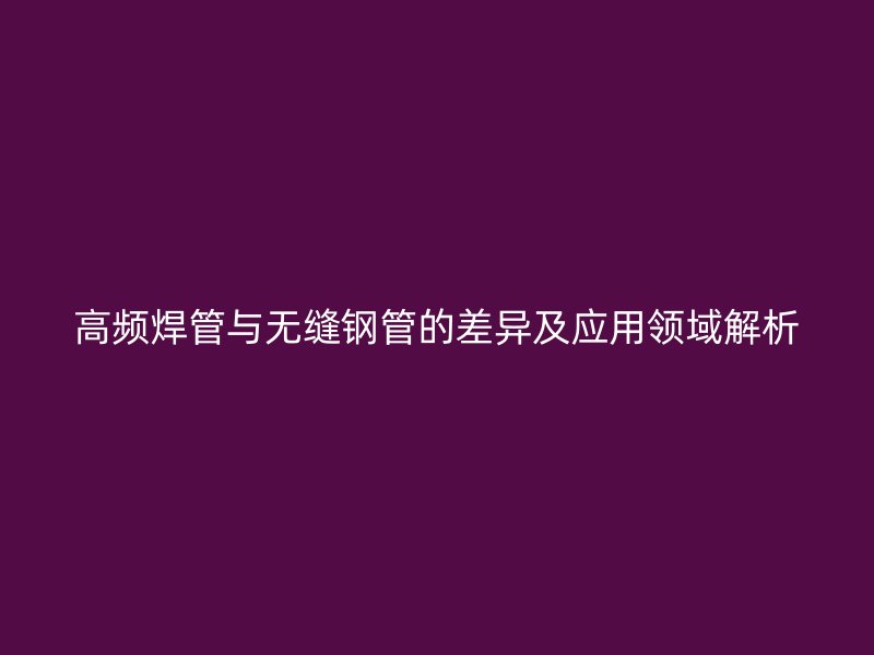 高頻焊管與無縫鋼管的差異及應(yīng)用領(lǐng)域解析