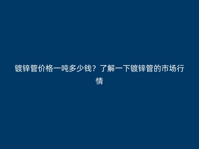 鍍鋅管價格一噸多少錢？了解一下鍍鋅管的市場行情