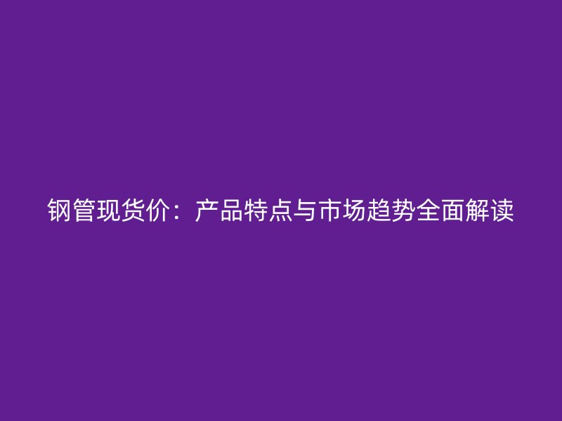 鋼管現(xiàn)貨價：產(chǎn)品特點(diǎn)與市場趨勢全面解讀