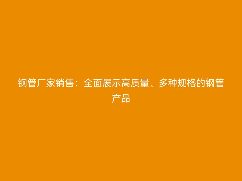鋼管廠家銷售：全面展示高質(zhì)量、多種規(guī)格的鋼管產(chǎn)品