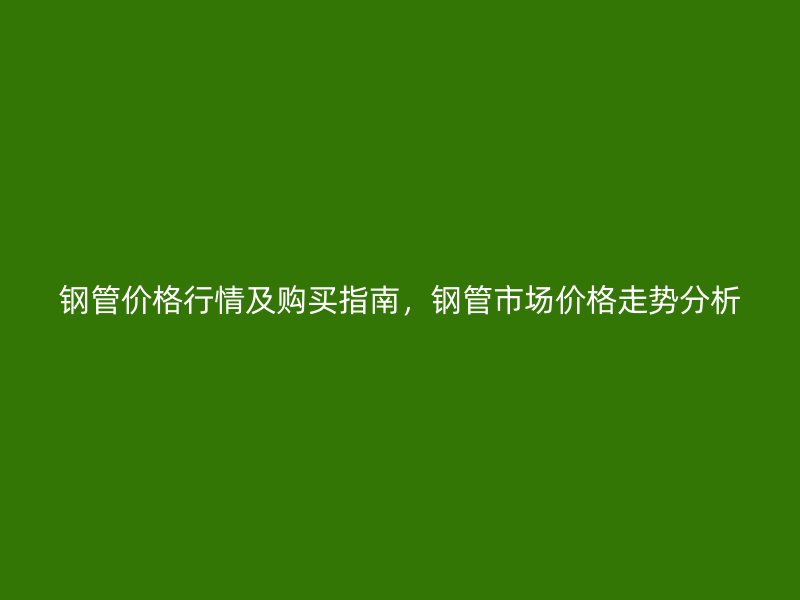 鋼管價(jià)格行情及購(gòu)買指南，鋼管市場(chǎng)價(jià)格走勢(shì)分析