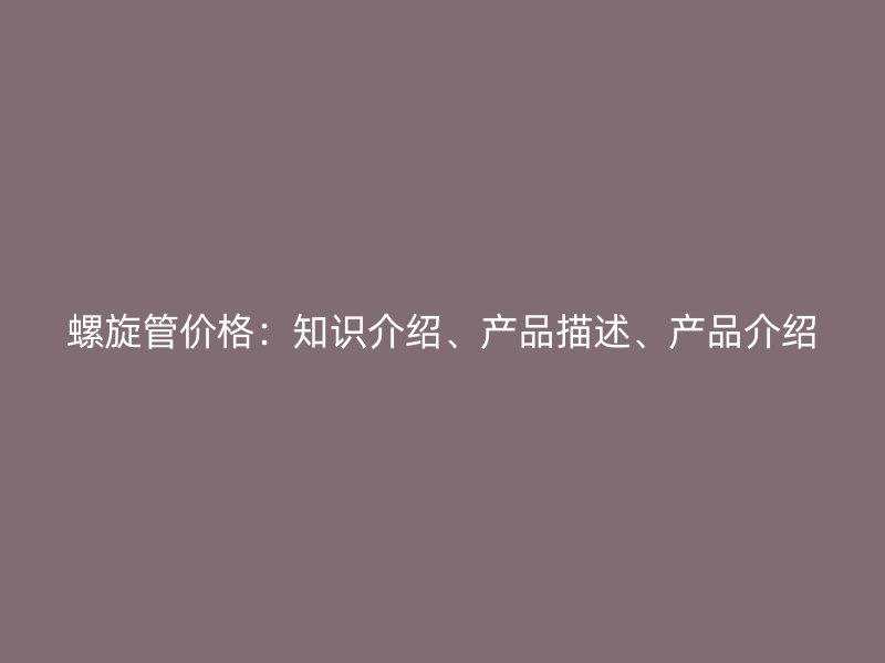 螺旋管價(jià)格：知識介紹、產(chǎn)品描述、產(chǎn)品介紹