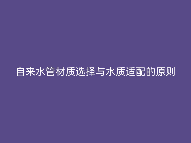 自來水管材質(zhì)選擇與水質(zhì)適配的原則
