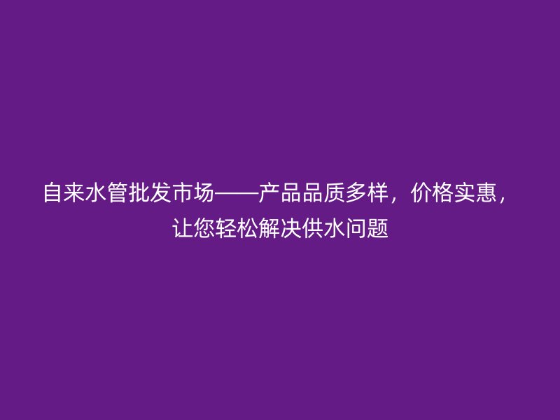 自來水管批發(fā)市場——產(chǎn)品品質(zhì)多樣，價格實惠，讓您輕松解決供水問題