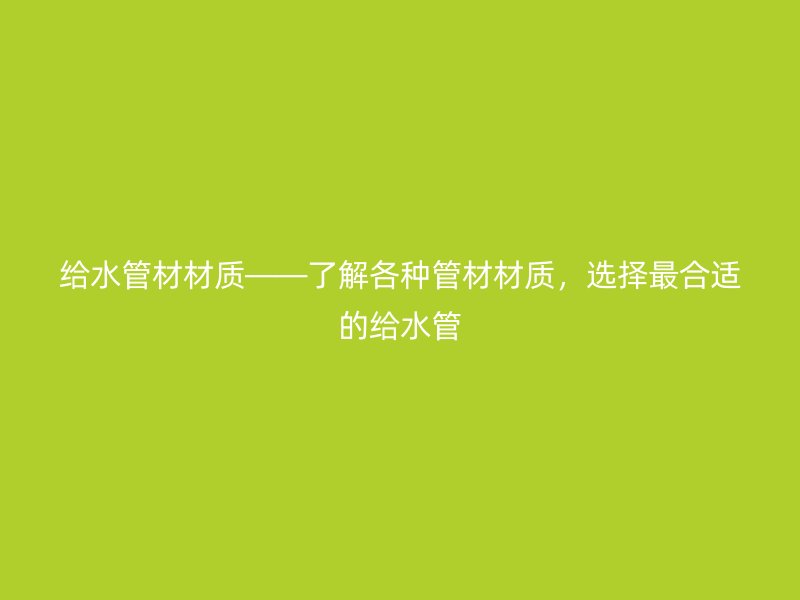 給水管材材質(zhì)——了解各種管材材質(zhì)，選擇最合適的給水管