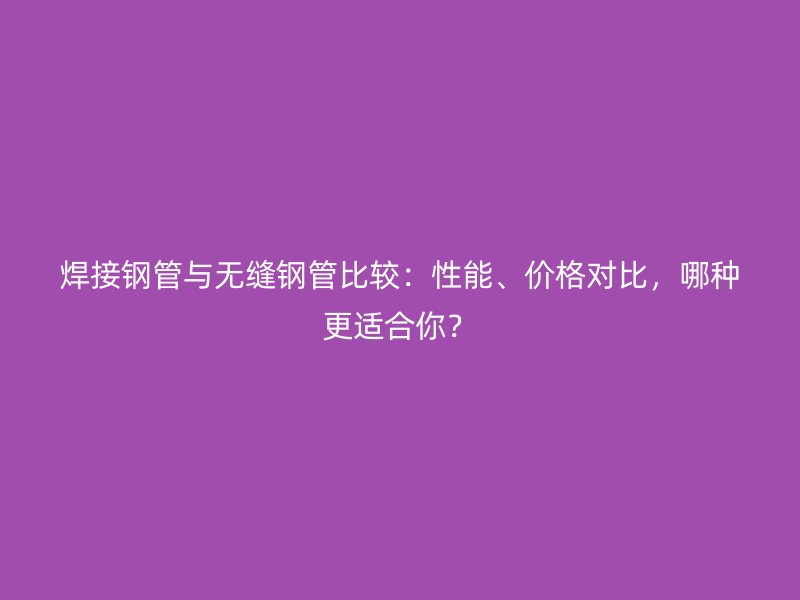 焊接鋼管與無縫鋼管比較：性能、價格對比，哪種更適合你？