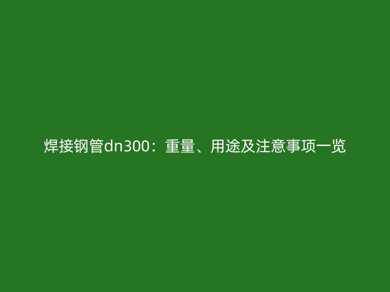 焊接鋼管dn300：重量、用途及注意事項一覽
